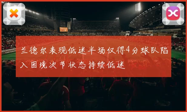 兰德尔表现低迷半场仅得4分球队陷入困境次节状态持续低迷