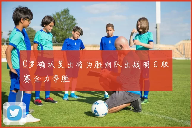 C罗确认复出将为胜利队出战明日联赛全力争胜