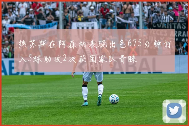 热苏斯在阿森纳表现出色675分钟打入5球助攻2次获国家队青睐