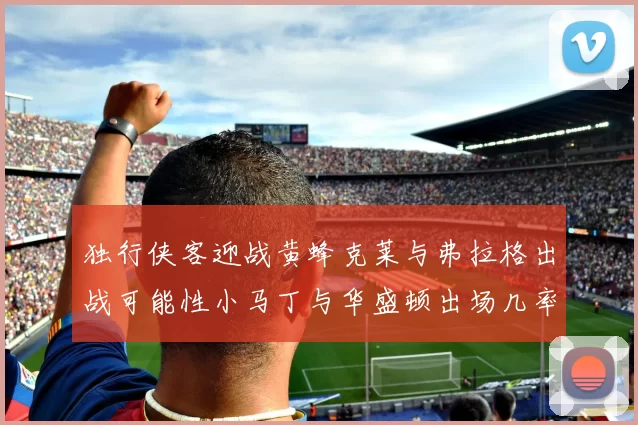 独行侠客迎战黄蜂克莱与弗拉格出战可能性小马丁与华盛顿出场几率高