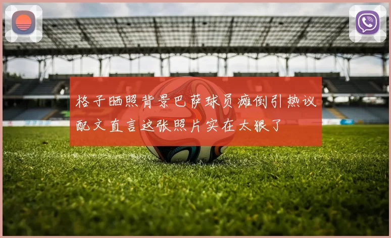 格子晒照背景巴萨球员瘫倒引热议配文直言这张照片实在太狠了