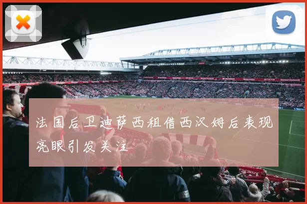 法国后卫迪萨西租借西汉姆后表现亮眼引发关注