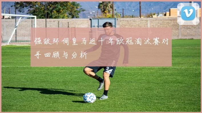 强敌环伺皇马近十年欧冠淘汰赛对手回顾与分析
