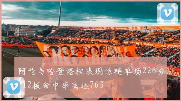 阿伦与哈登搭档表现惊艳单场226分112板命中率高达763
