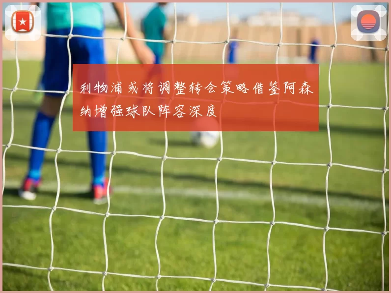 利物浦或将调整转会策略借鉴阿森纳增强球队阵容深度