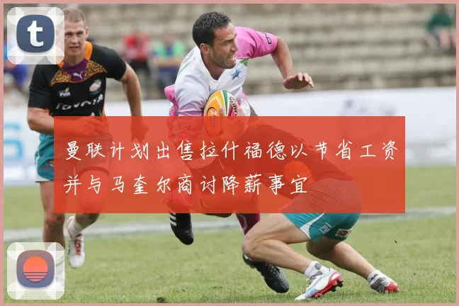 曼联计划出售拉什福德以节省工资并与马奎尔商讨降薪事宜