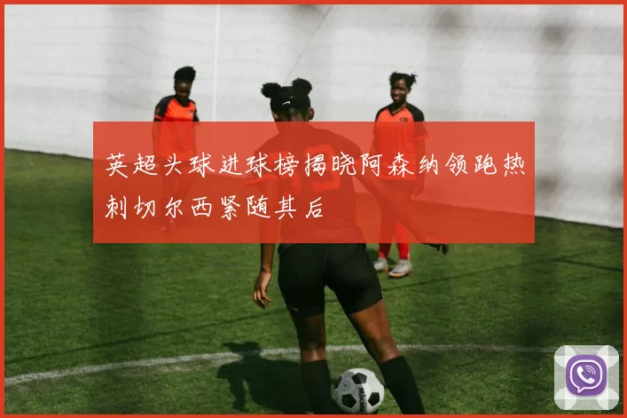 英超头球进球榜揭晓阿森纳领跑热刺切尔西紧随其后
