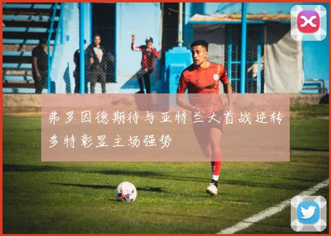 弗罗因德期待与亚特兰大首战逆转多特彰显主场强势