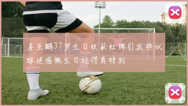 姜至鹏37岁生日收获红牌引发热议球迷感慨生日过得真特别