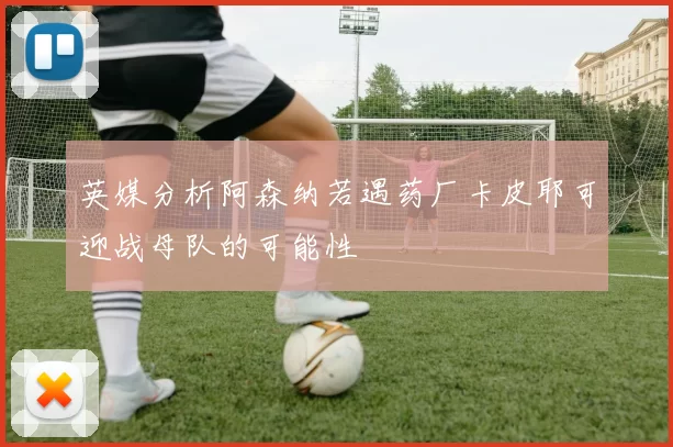 英媒分析阿森纳若遇药厂卡皮耶可迎战母队的可能性