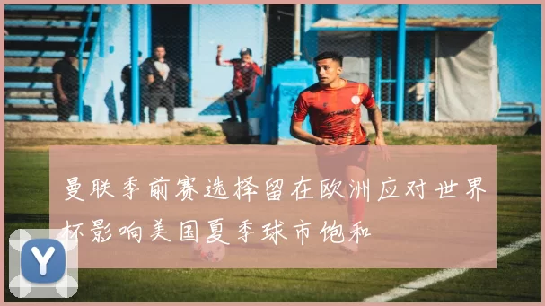 曼联季前赛选择留在欧洲应对世界杯影响美国夏季球市饱和
