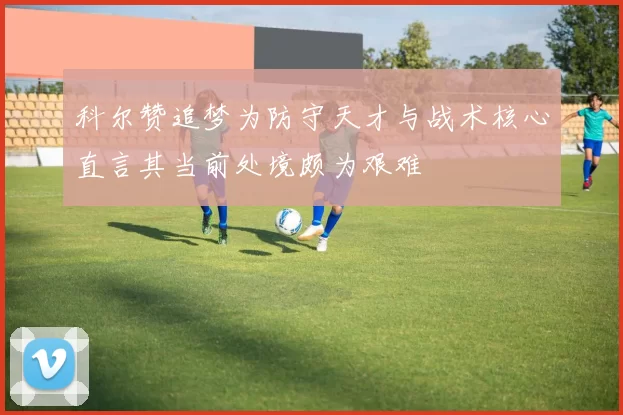 科尔赞追梦为防守天才与战术核心直言其当前处境颇为艰难
