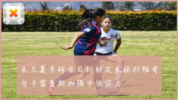 米兰夏季转会目标锁定米林科维奇与卡雷查斯加强中场实力