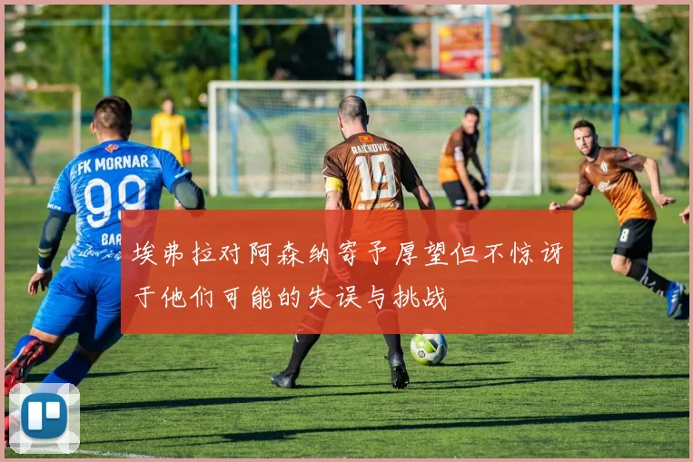 埃弗拉对阿森纳寄予厚望但不惊讶于他们可能的失误与挑战