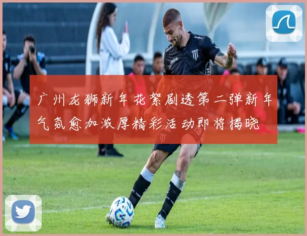 广州龙狮新年花絮剧透第二弹新年气氛愈加浓厚精彩活动即将揭晓