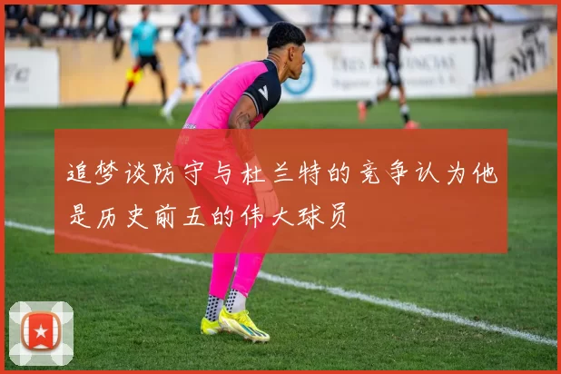 追梦谈防守与杜兰特的竞争认为他是历史前五的伟大球员