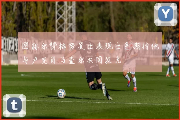 图赫尔赞梅努复出表现出色期待他与卢克肖马奎尔共同发光