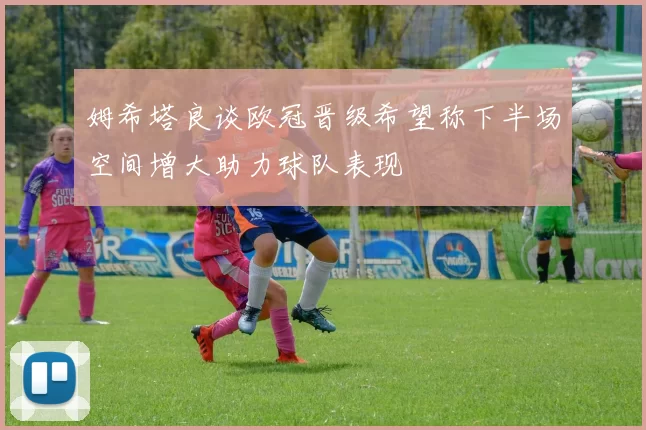 姆希塔良谈欧冠晋级希望称下半场空间增大助力球队表现