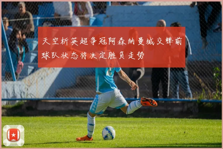天空析英超争冠阿森纳曼城交锋前球队状态将决定胜负走势