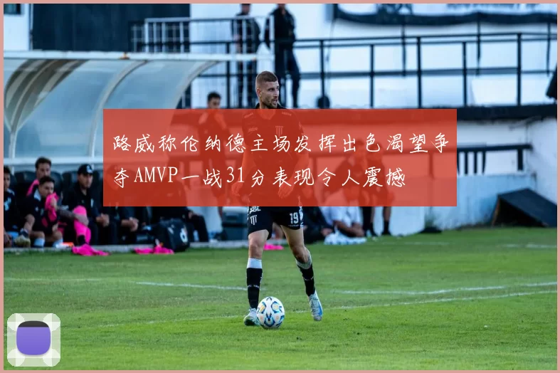 路威称伦纳德主场发挥出色渴望争夺AMVP一战31分表现令人震撼