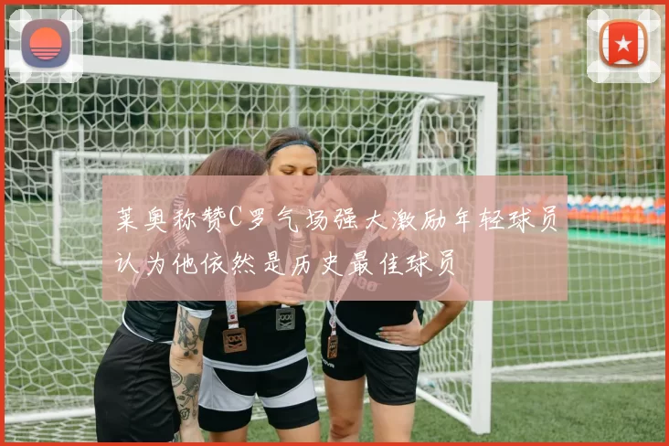 莱奥称赞C罗气场强大激励年轻球员认为他依然是历史最佳球员