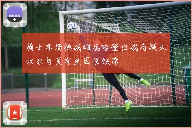 骑士客场挑战雄鹿哈登出战存疑米切尔与莫布里因伤缺席