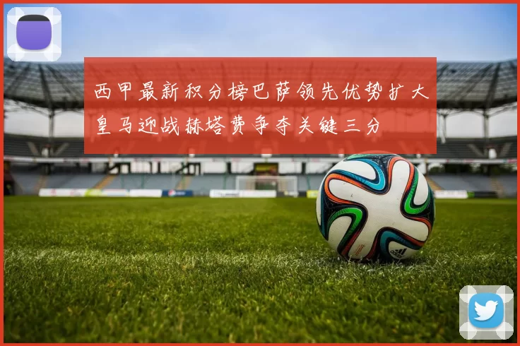 西甲最新积分榜巴萨领先优势扩大皇马迎战赫塔费争夺关键三分