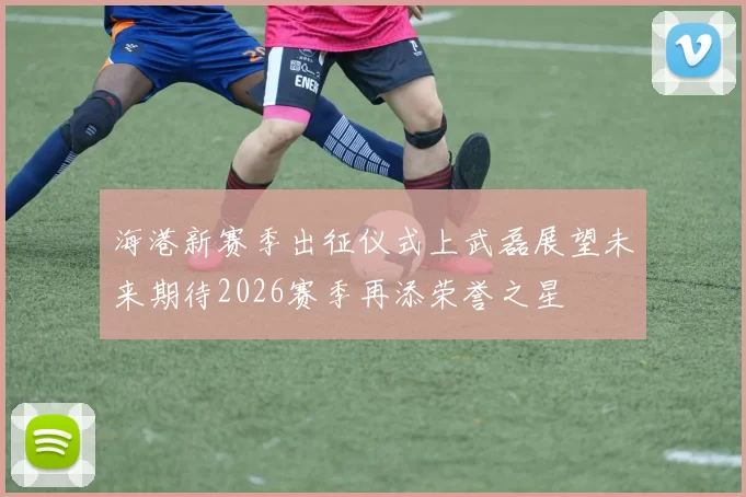 海港新赛季出征仪式上武磊展望未来期待2026赛季再添荣誉之星