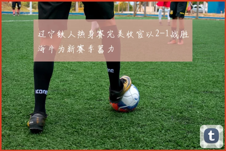 辽宁铁人热身赛完美收官以2-1战胜海牛为新赛季蓄力
