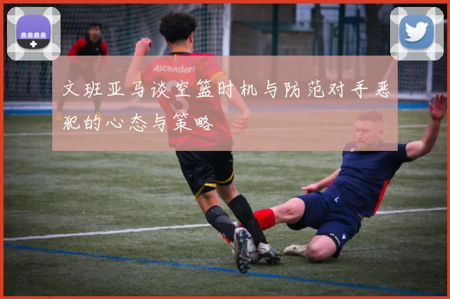 文班亚马谈空篮时机与防范对手恶犯的心态与策略