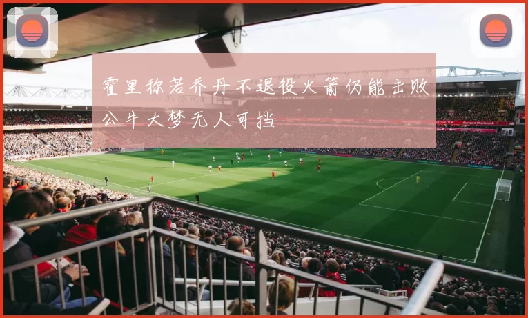 霍里称若乔丹不退役火箭仍能击败公牛大梦无人可挡