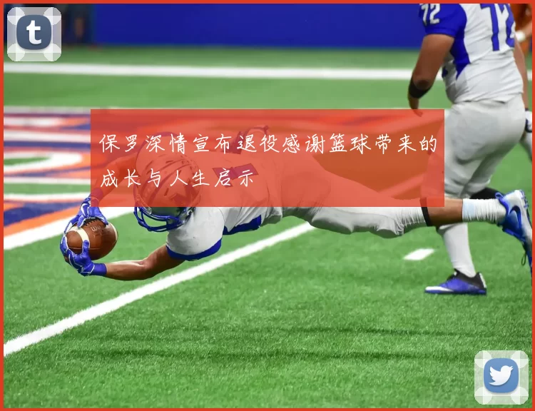 保罗深情宣布退役感谢篮球带来的成长与人生启示