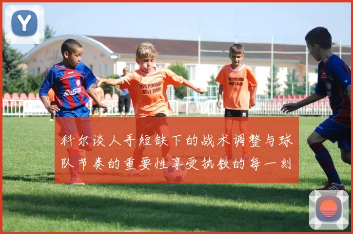 科尔谈人手短缺下的战术调整与球队节奏的重要性享受执教的每一刻