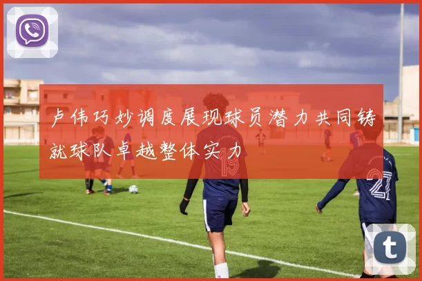 卢伟巧妙调度展现球员潜力共同铸就球队卓越整体实力